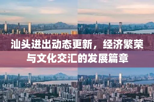 汕头进出动态更新，经济繁荣与文化交汇的发展篇章