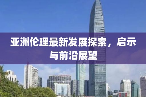 亚洲伦理最新发展探索，启示与前沿展望