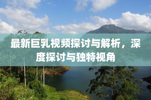 最新巨乳视频探讨与解析，深度探讨与独特视角