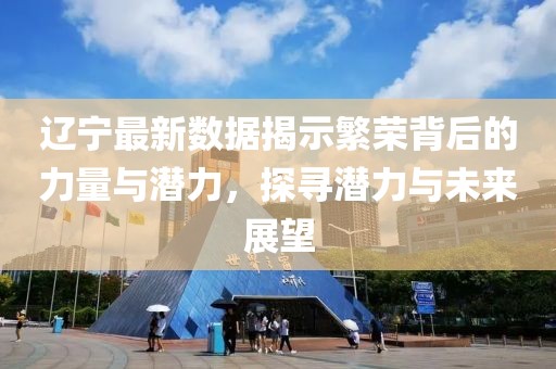辽宁最新数据揭示繁荣背后的力量与潜力，探寻潜力与未来展望