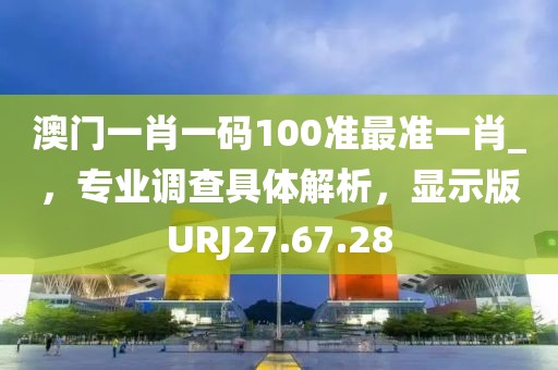 澳门一肖一码100准最准一肖_，专业调查具体解析，显示版URJ27.67.28