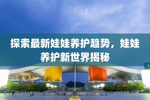 探索最新娃娃养护趋势，娃娃养护新世界揭秘