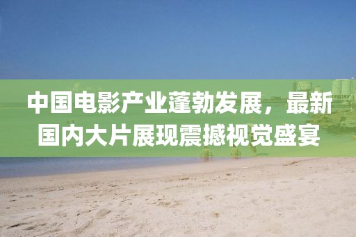 中国电影产业蓬勃发展，最新国内大片展现震撼视觉盛宴