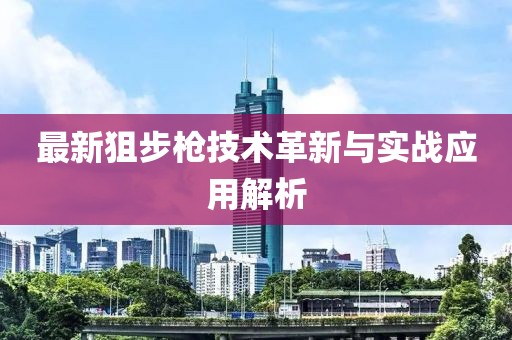最新狙步枪技术革新与实战应用解析