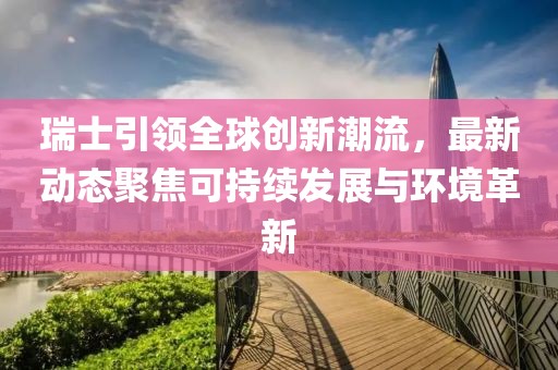 瑞士引领全球创新潮流，最新动态聚焦可持续发展与环境革新