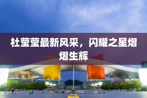 杜莹莹最新风采，闪耀之星熠熠生辉
