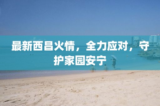 最新西昌火情，全力应对，守护家园安宁