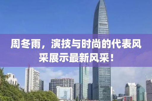周冬雨，演技与时尚的代表风采展示最新风采！