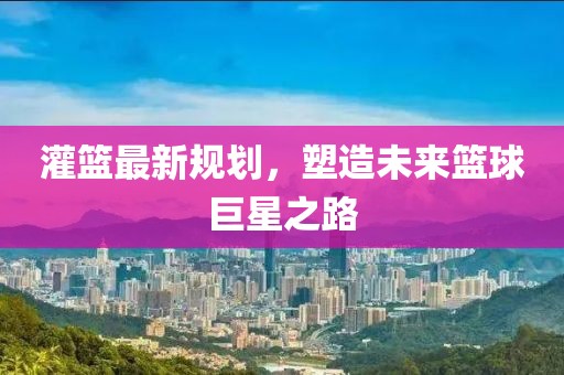 灌篮最新规划，塑造未来篮球巨星之路