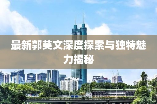 最新郭芙文深度探索与独特魅力揭秘