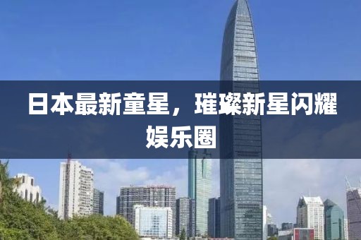 日本最新童星，璀璨新星闪耀娱乐圈