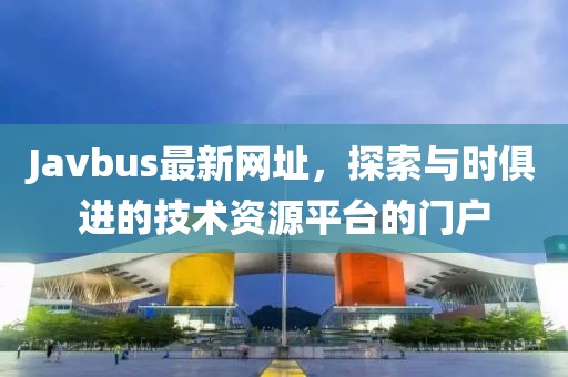 Javbus最新网址，探索与时俱进的技术资源平台的门户