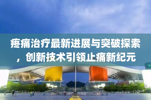 疼痛治疗最新进展与突破探索，创新技术引领止痛新纪元