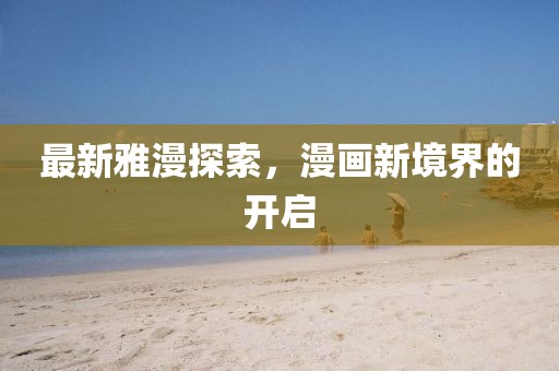 最新雅漫探索，漫画新境界的开启