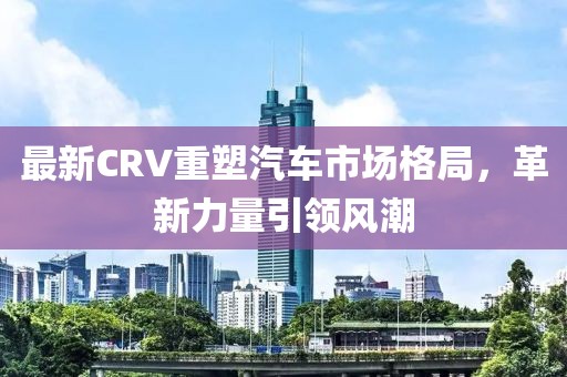 最新CRV重塑汽车市场格局，革新力量引领风潮