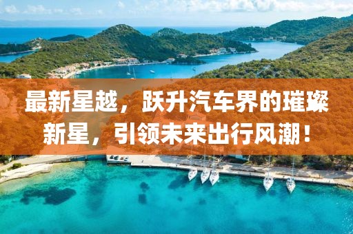 最新星越，跃升汽车界的璀璨新星，引领未来出行风潮！