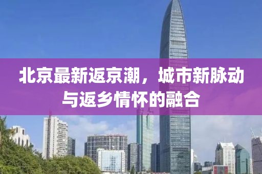 北京最新返京潮，城市新脉动与返乡情怀的融合