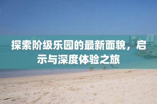 探索阶级乐园的最新面貌，启示与深度体验之旅