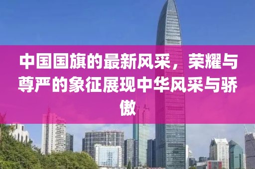 中国国旗的最新风采，荣耀与尊严的象征展现中华风采与骄傲