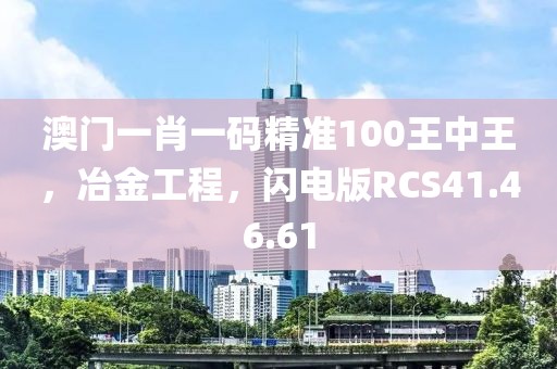 澳门一肖一码精准100王中王，冶金工程，闪电版RCS41.46.61