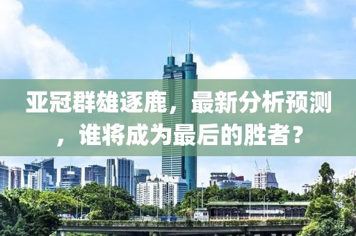 亚冠群雄逐鹿，最新分析预测，谁将成为最后的胜者？