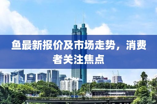鱼最新报价及市场走势，消费者关注焦点