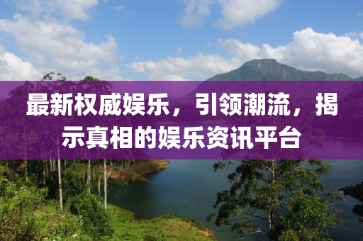 最新权威娱乐，引领潮流，揭示真相的娱乐资讯平台
