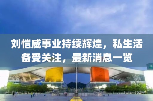 刘恺威事业持续辉煌，私生活备受关注，最新消息一览