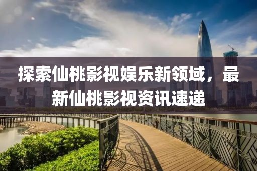 探索仙桃影视娱乐新领域，最新仙桃影视资讯速递
