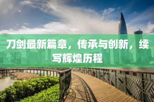 刀剑最新篇章，传承与创新，续写辉煌历程