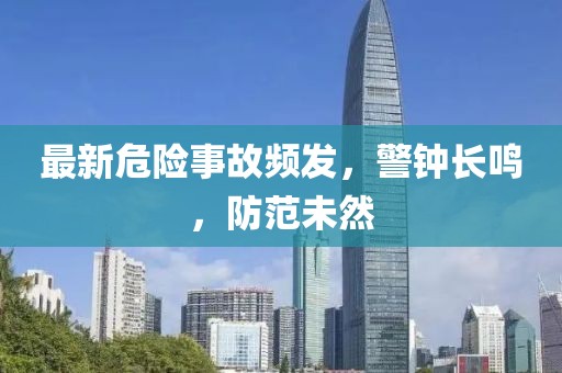 最新危险事故频发，警钟长鸣，防范未然