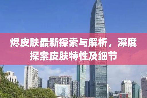 烬皮肤最新探索与解析，深度探索皮肤特性及细节
