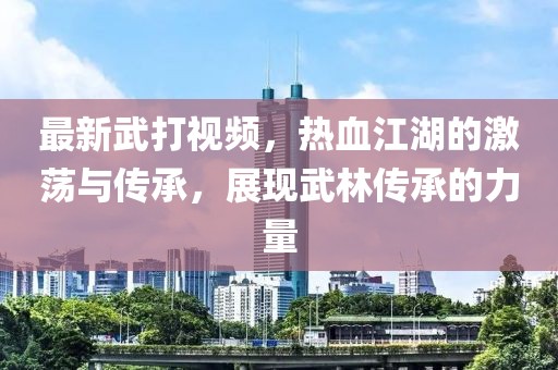 最新武打视频，热血江湖的激荡与传承，展现武林传承的力量