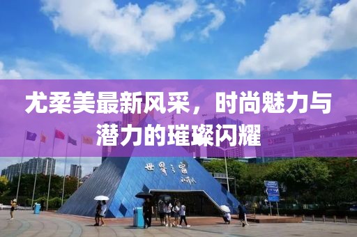 尤柔美最新风采，时尚魅力与潜力的璀璨闪耀