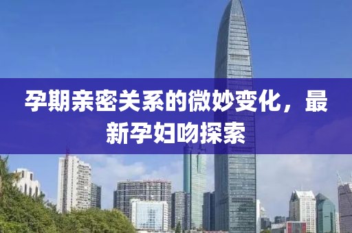 孕期亲密关系的微妙变化，最新孕妇吻探索