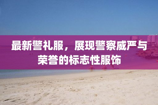 最新警礼服，展现警察威严与荣誉的标志性服饰