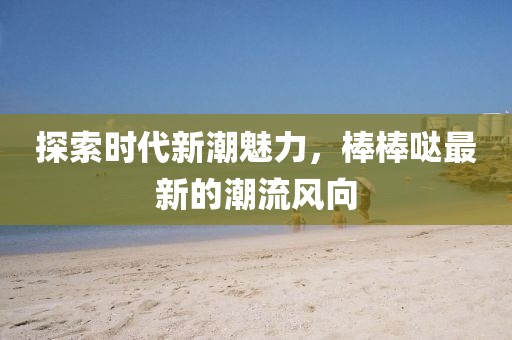探索时代新潮魅力，棒棒哒最新的潮流风向