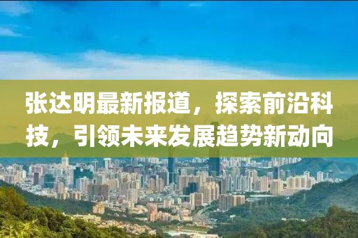张达明最新报道，探索前沿科技，引领未来发展趋势新动向