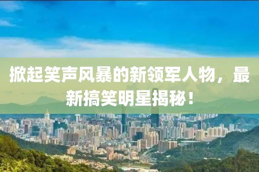 掀起笑声风暴的新领军人物，最新搞笑明星揭秘！