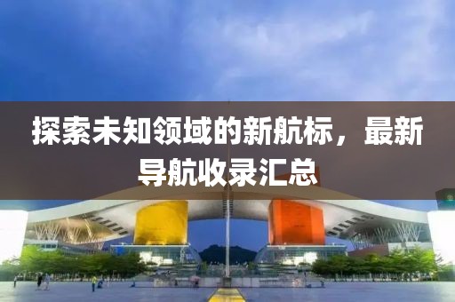 探索未知领域的新航标，最新导航收录汇总