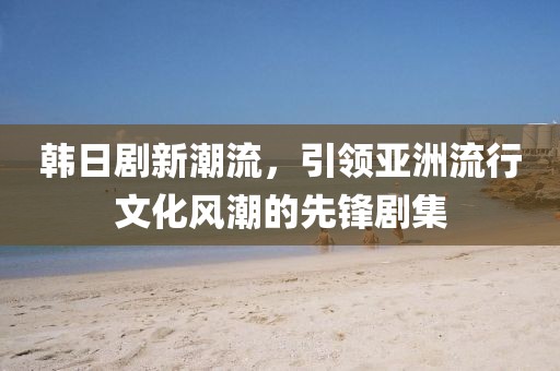 韩日剧新潮流，引领亚洲流行文化风潮的先锋剧集