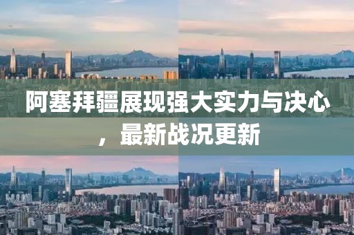 阿塞拜疆展现强大实力与决心，最新战况更新