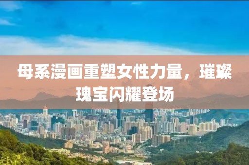 母系漫画重塑女性力量，璀璨瑰宝闪耀登场