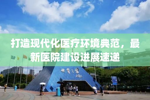 打造现代化医疗环境典范，最新医院建设进展速递