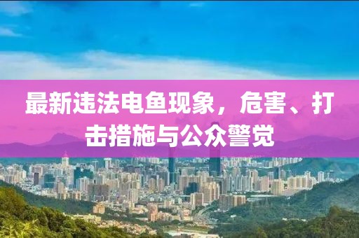 最新违法电鱼现象，危害、打击措施与公众警觉