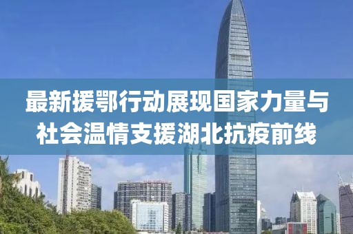 最新援鄂行动展现国家力量与社会温情支援湖北抗疫前线