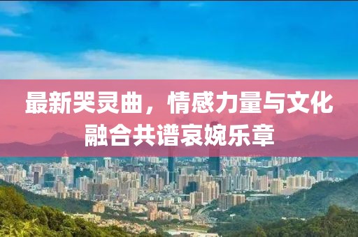 最新哭灵曲，情感力量与文化融合共谱哀婉乐章