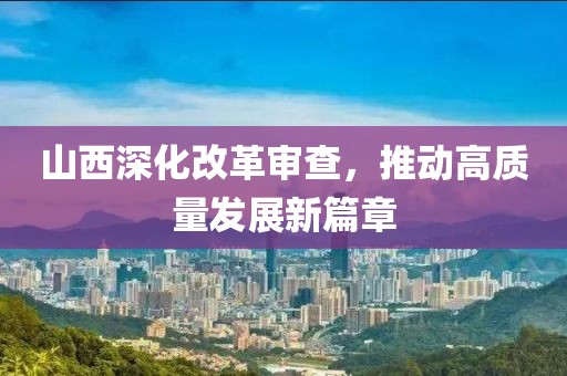 山西深化改革审查，推动高质量发展新篇章