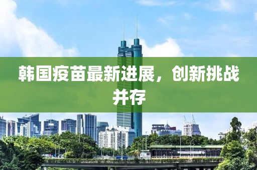 韩国疫苗最新进展，创新挑战并存