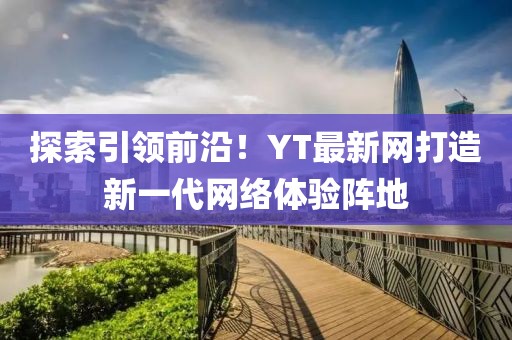 探索引领前沿！YT最新网打造新一代网络体验阵地